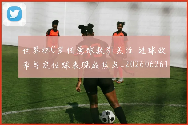 世界杯C罗任意球数引关注 进球效率与定位球表现成焦点_20260626101752