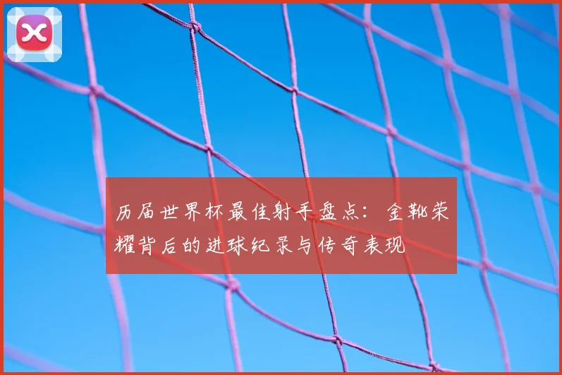 历届世界杯最佳射手盘点：金靴荣耀背后的进球纪录与传奇表现