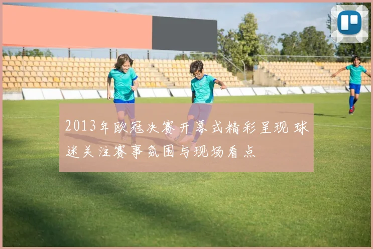 2013年欧冠决赛开幕式精彩呈现 球迷关注赛事氛围与现场看点