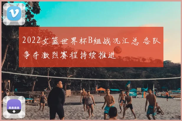 2022女篮世界杯B组战况汇总 各队争夺激烈赛程持续推进